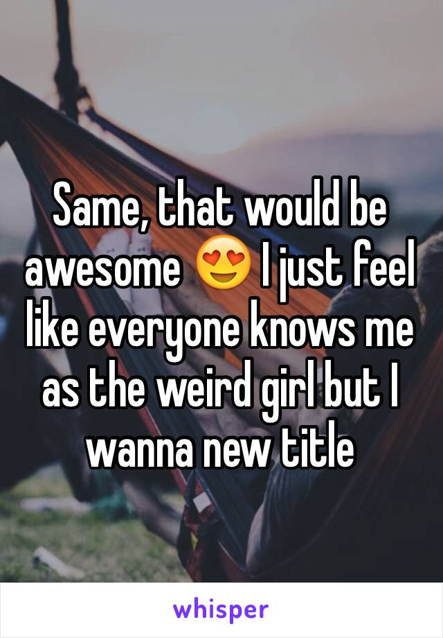 Same, that would be awesome 😍 I just feel like everyone knows me as the weird girl but I wanna new title