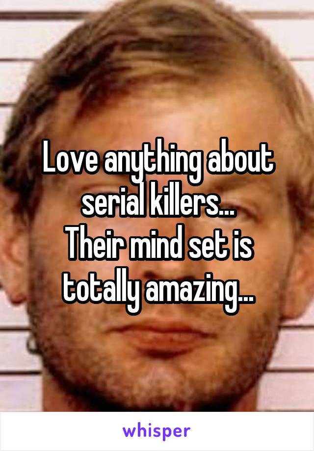 Love anything about serial killers...
Their mind set is totally amazing...