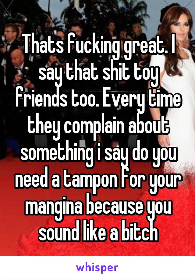 Thats fucking great. I say that shit toy friends too. Every time they complain about something i say do you need a tampon for your mangina because you sound like a bitch