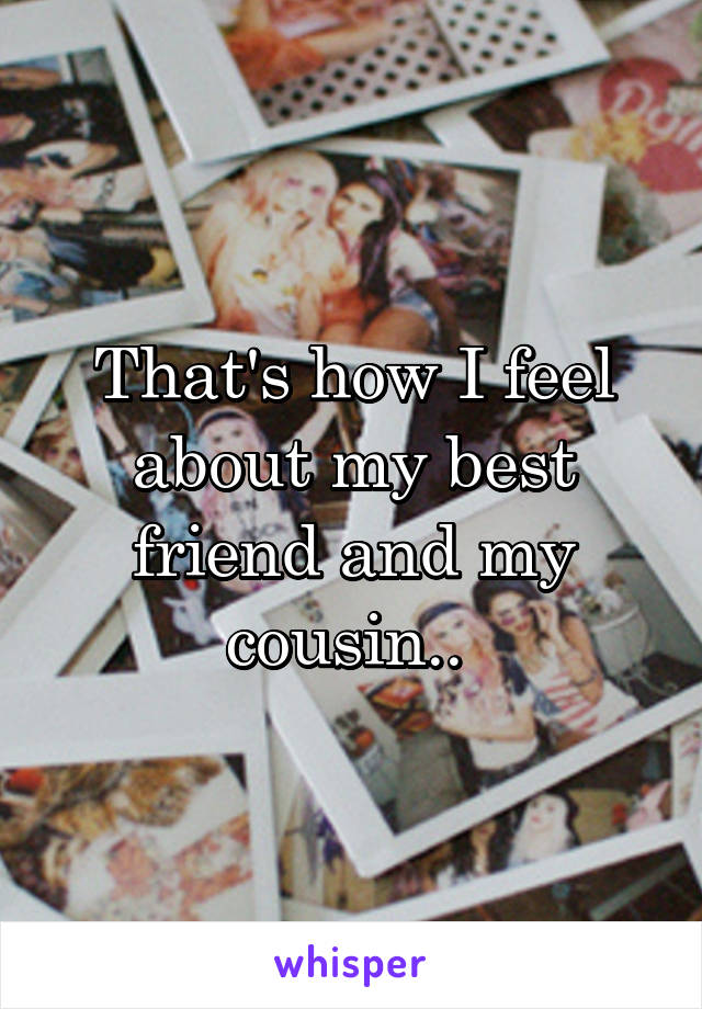 That's how I feel about my best friend and my cousin.. 