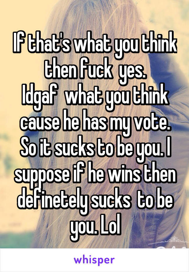 If that's what you think then fuck  yes.
Idgaf  what you think cause he has my vote. So it sucks to be you. I suppose if he wins then definetely sucks  to be you. Lol