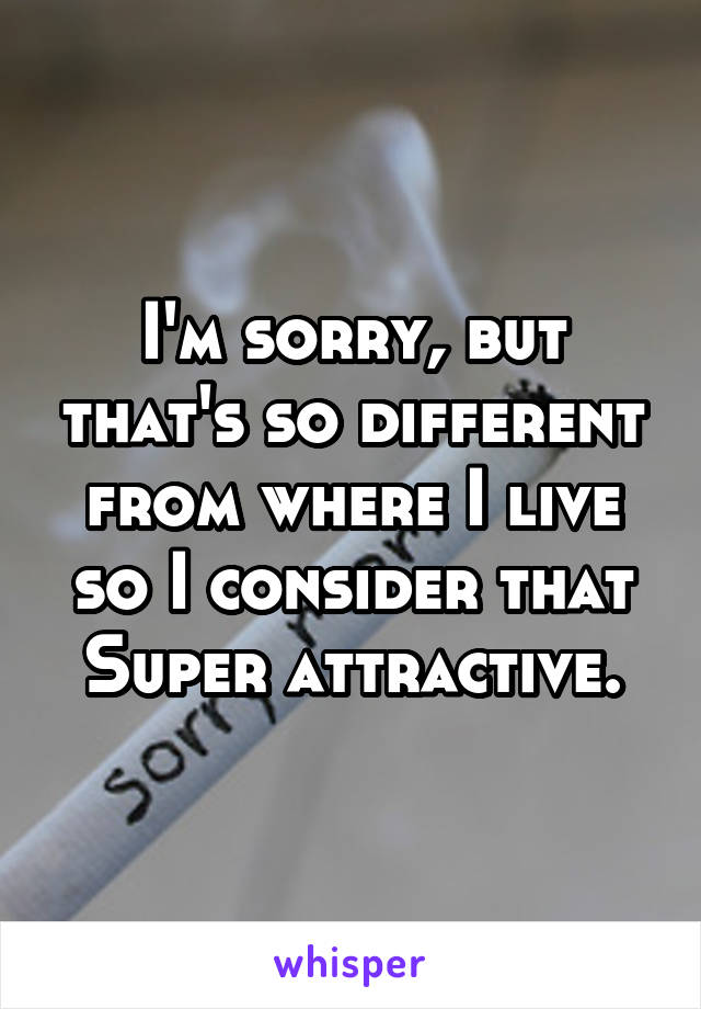 I'm sorry, but that's so different from where I live so I consider that Super attractive.
