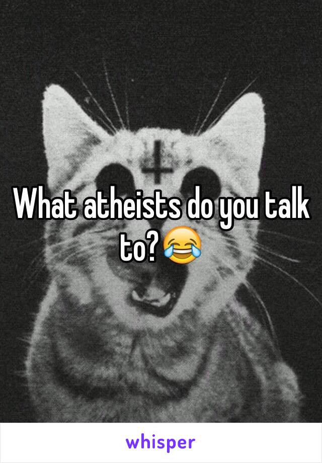 What atheists do you talk to?😂