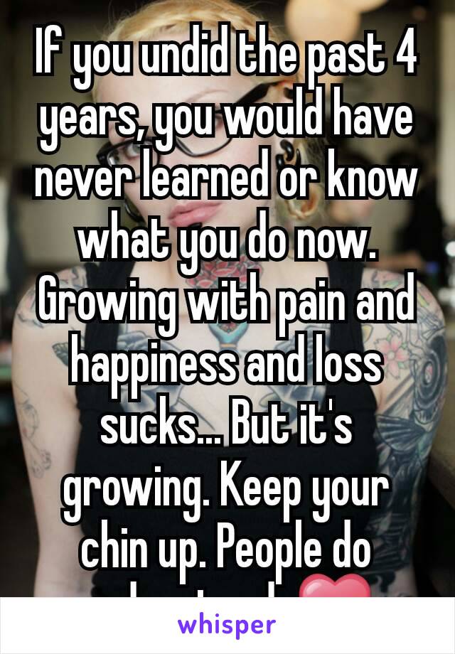 If you undid the past 4 years, you would have never learned or know what you do now. Growing with pain and happiness and loss sucks... But it's growing. Keep your chin up. People do understand. ❤