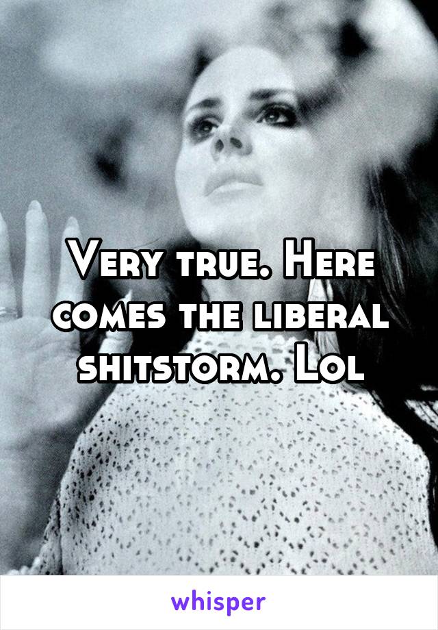 Very true. Here comes the liberal shitstorm. Lol