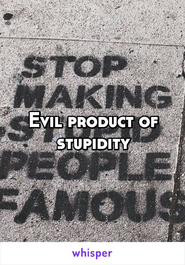 Evil product of stupidity