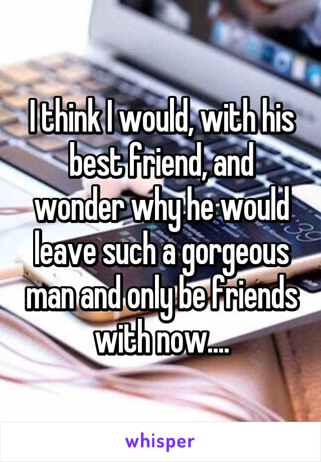 I think I would, with his best friend, and wonder why he would leave such a gorgeous man and only be friends with now....
