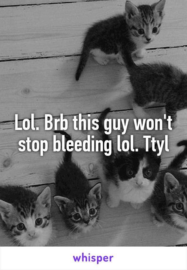 Lol. Brb this guy won't stop bleeding lol. Ttyl