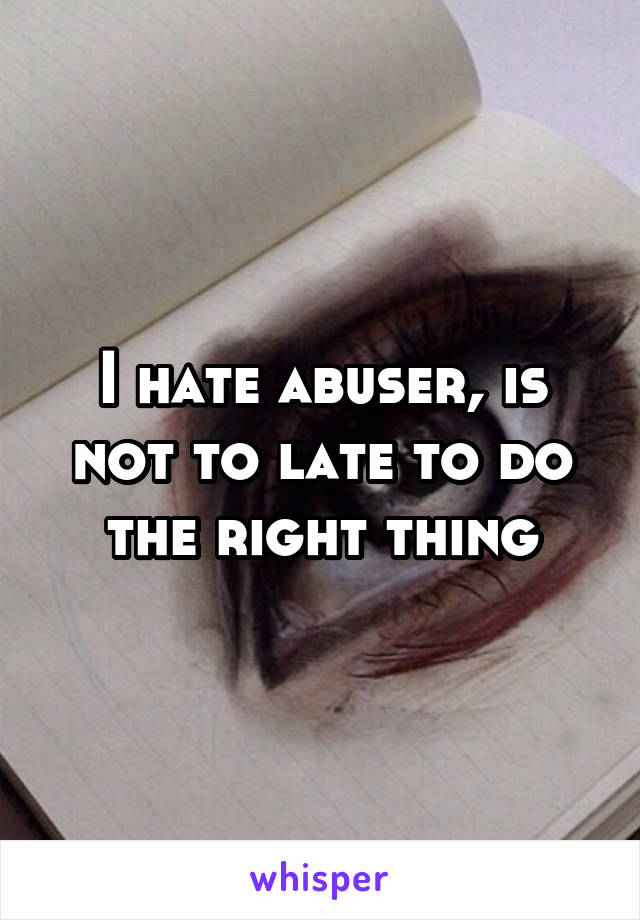 I hate abuser, is not to late to do the right thing