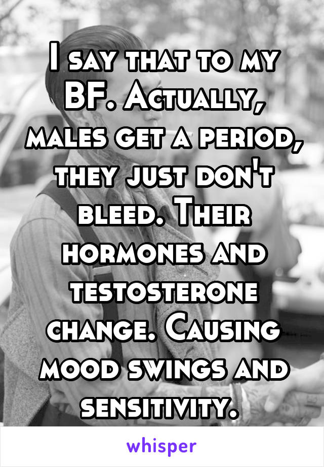I say that to my BF. Actually, males get a period, they just don't bleed. Their hormones and testosterone change. Causing mood swings and sensitivity. 