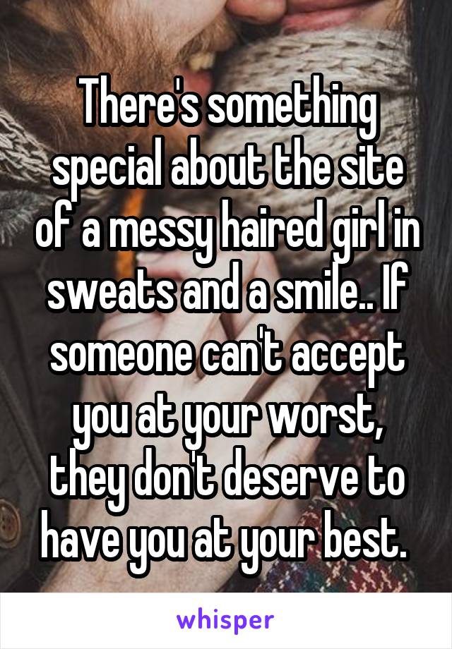 There's something special about the site of a messy haired girl in sweats and a smile.. If someone can't accept you at your worst, they don't deserve to have you at your best. 