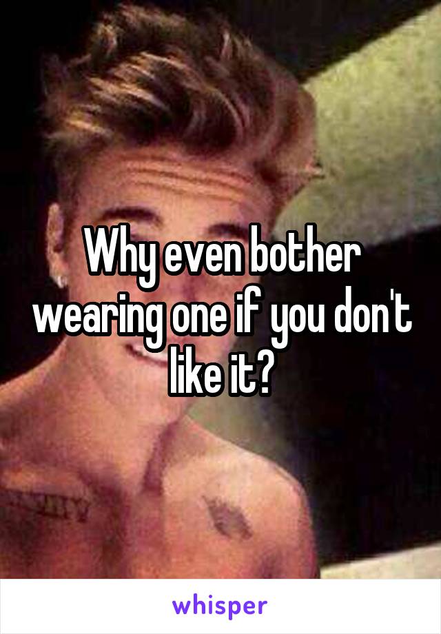 Why even bother wearing one if you don't like it?