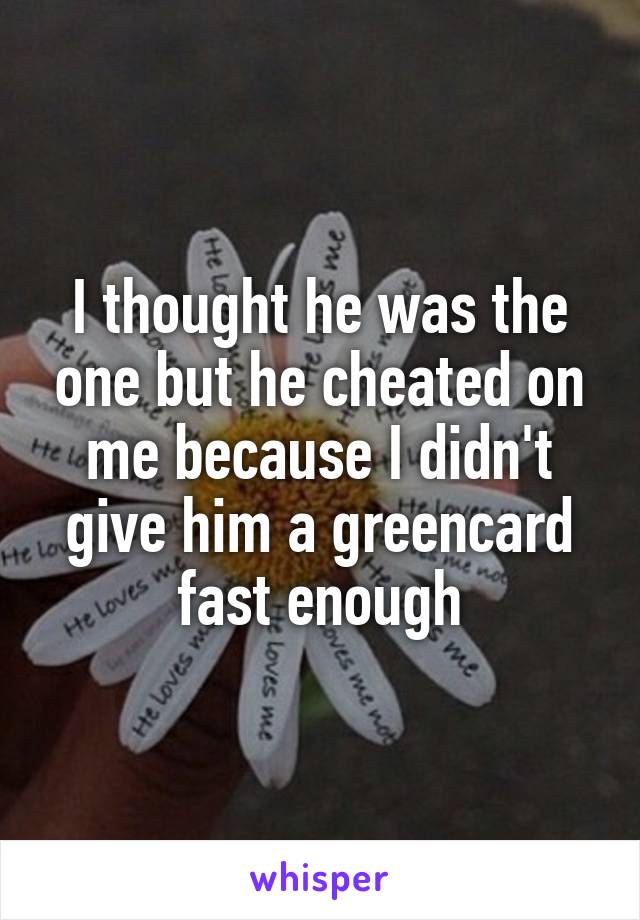 I thought he was the one but he cheated on me because I didn't give him a greencard fast enough