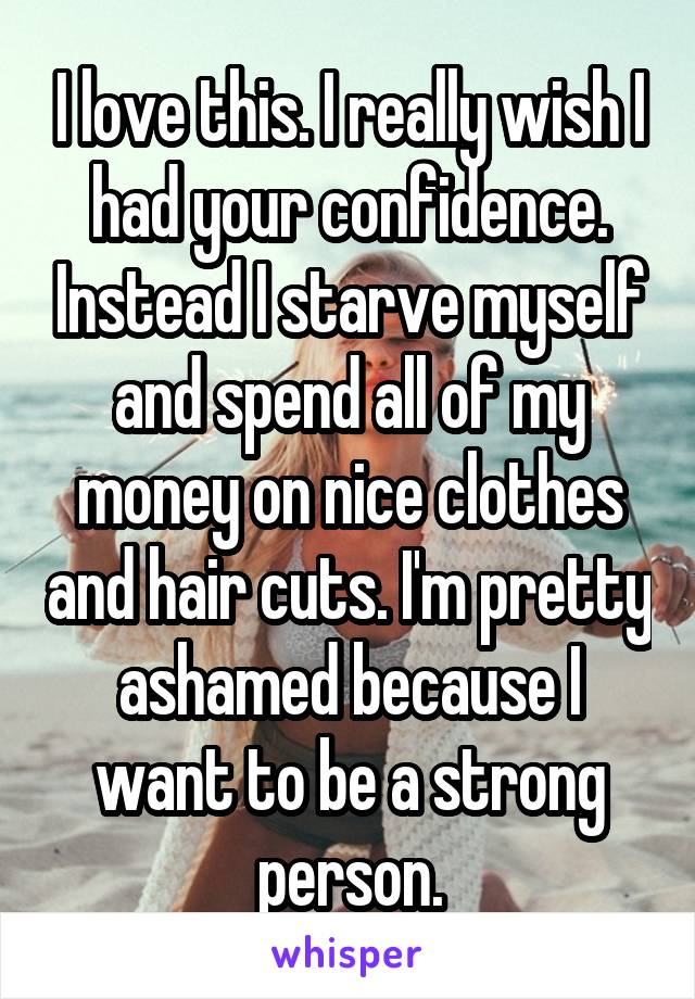 I love this. I really wish I had your confidence. Instead I starve myself and spend all of my money on nice clothes and hair cuts. I'm pretty ashamed because I want to be a strong person.