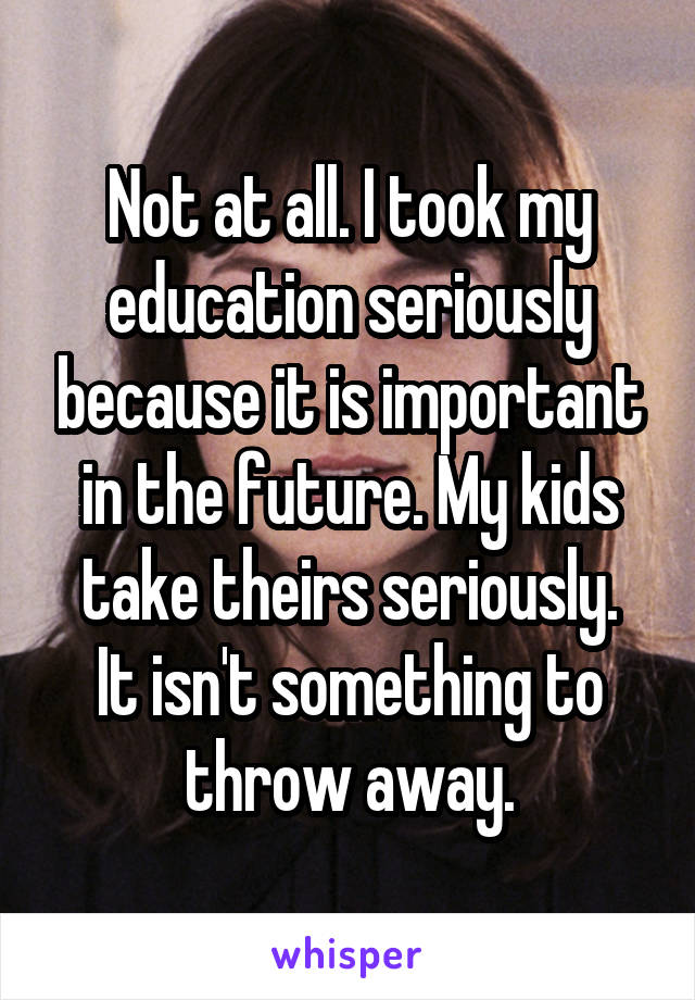 Not at all. I took my education seriously because it is important in the future. My kids take theirs seriously.
It isn't something to throw away.