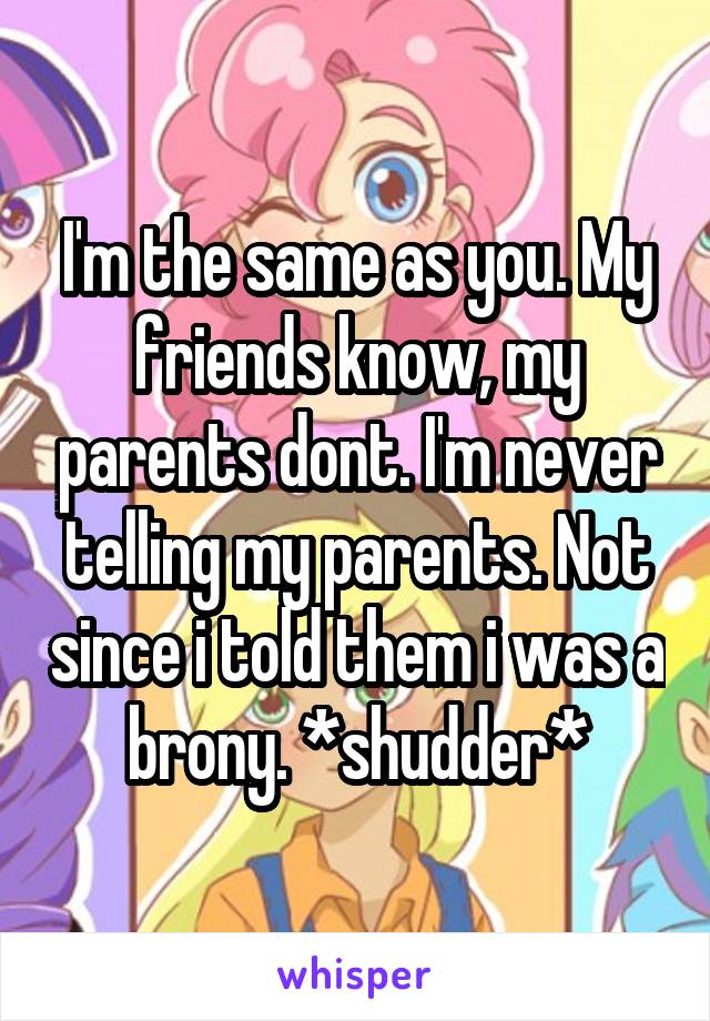 I'm the same as you. My friends know, my parents dont. I'm never telling my parents. Not since i told them i was a brony. *shudder*