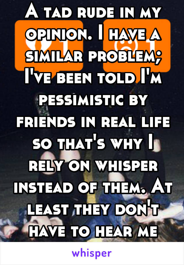 A tad rude in my opinion. I have a similar problem; I've been told I'm pessimistic by friends in real life so that's why I rely on whisper instead of them. At least they don't have to hear me anymore.