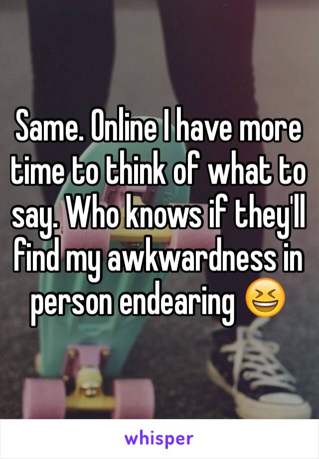 Same. Online I have more time to think of what to say. Who knows if they'll find my awkwardness in person endearing 😆
