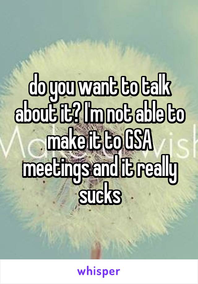 do you want to talk about it? I'm not able to make it to GSA meetings and it really sucks