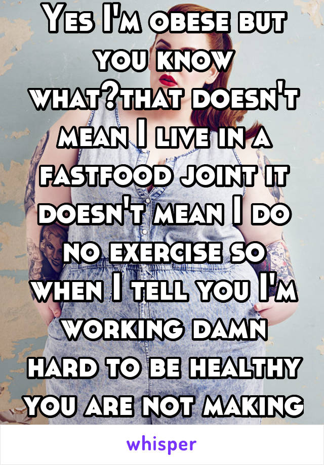 Yes I'm obese but you know what?that doesn't mean I live in a fastfood joint it doesn't mean I do no exercise so when I tell you I'm working damn hard to be healthy you are not making it any easier