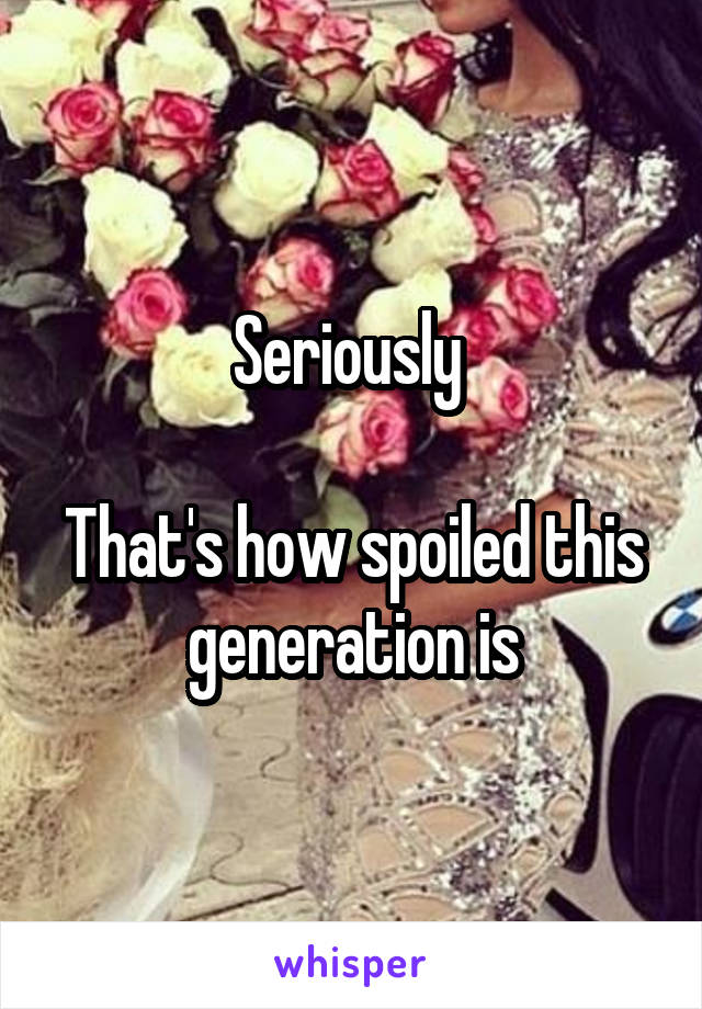 Seriously 

That's how spoiled this generation is