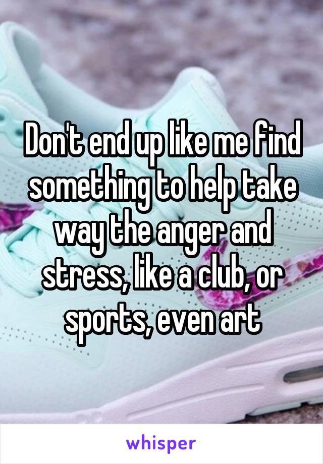 Don't end up like me find something to help take way the anger and stress, like a club, or sports, even art