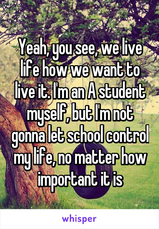 Yeah, you see, we live life how we want to live it. I'm an A student myself, but I'm not gonna let school control my life, no matter how important it is
