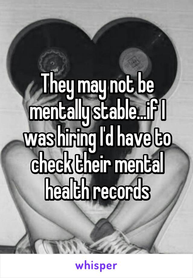 They may not be mentally stable...if I was hiring I'd have to check their mental health records