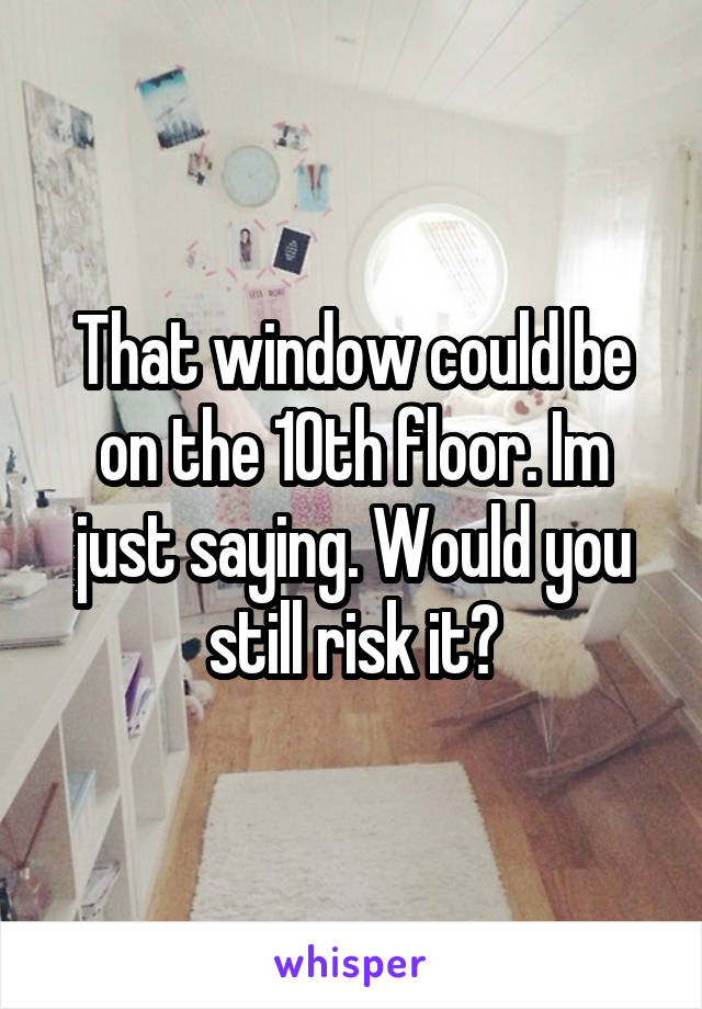 That window could be on the 10th floor. Im just saying. Would you still risk it?