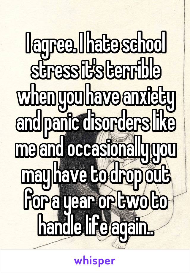 I agree. I hate school stress it's terrible when you have anxiety and panic disorders like me and occasionally you may have to drop out for a year or two to handle life again..