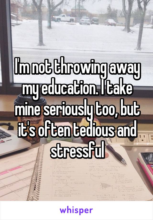 I'm not throwing away my education. I take mine seriously too, but it's often tedious and stressful