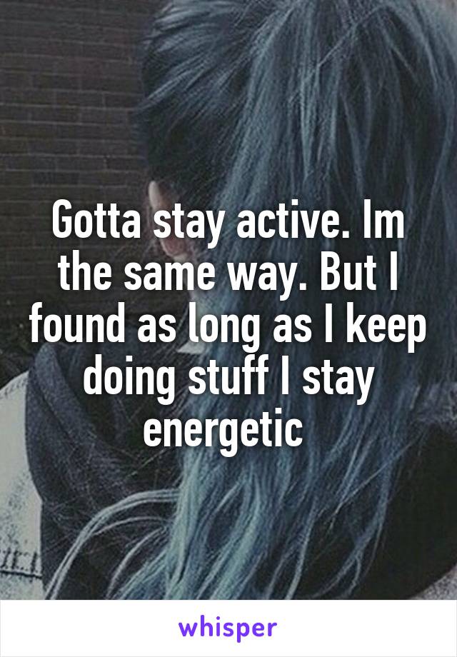 Gotta stay active. Im the same way. But I found as long as I keep doing stuff I stay energetic 