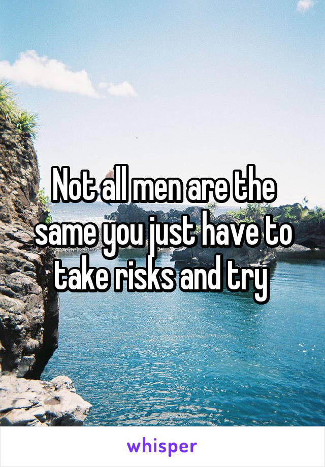 Not all men are the same you just have to take risks and try 