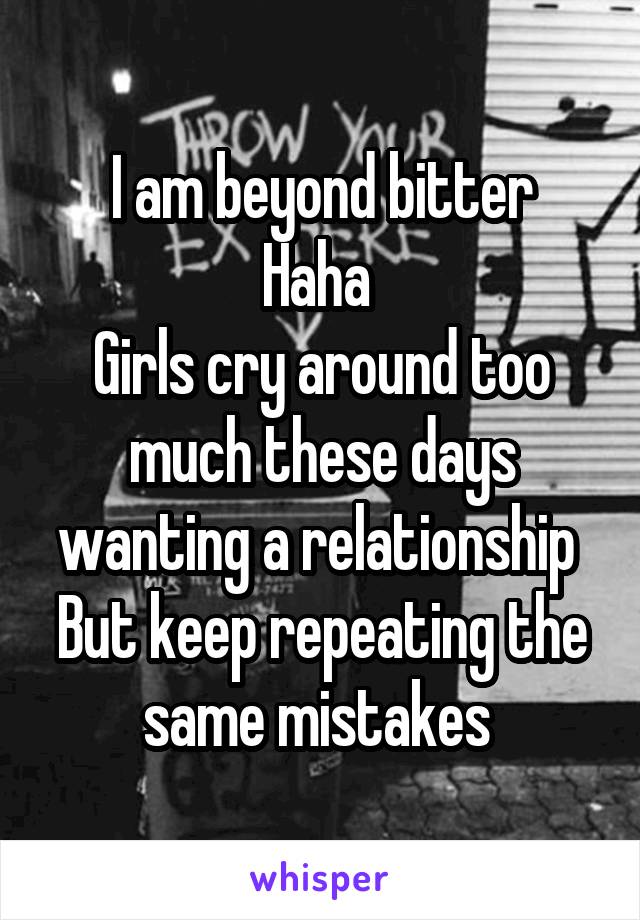 I am beyond bitter
Haha 
Girls cry around too much these days wanting a relationship 
But keep repeating the same mistakes 