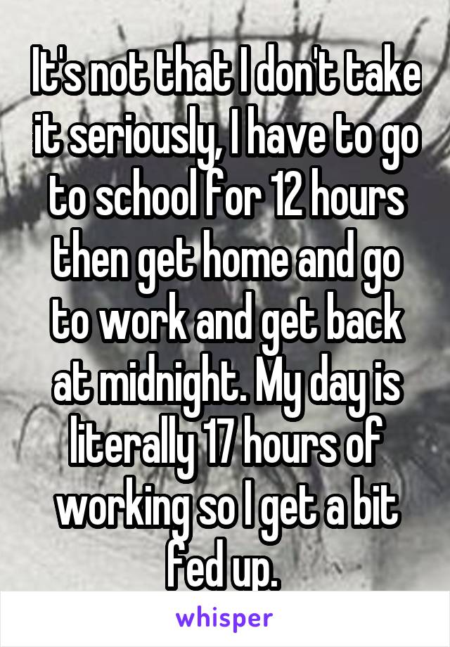 It's not that I don't take it seriously, I have to go to school for 12 hours then get home and go to work and get back at midnight. My day is literally 17 hours of working so I get a bit fed up. 