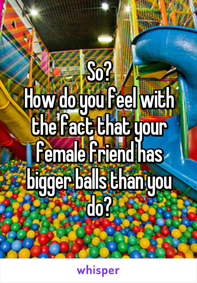So?
How do you feel with the fact that your female friend has bigger balls than you do?