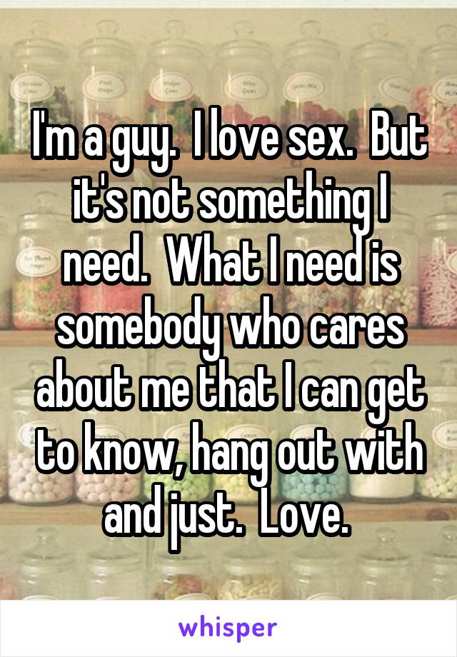 I'm a guy.  I love sex.  But it's not something I need.  What I need is somebody who cares about me that I can get to know, hang out with and just.  Love. 