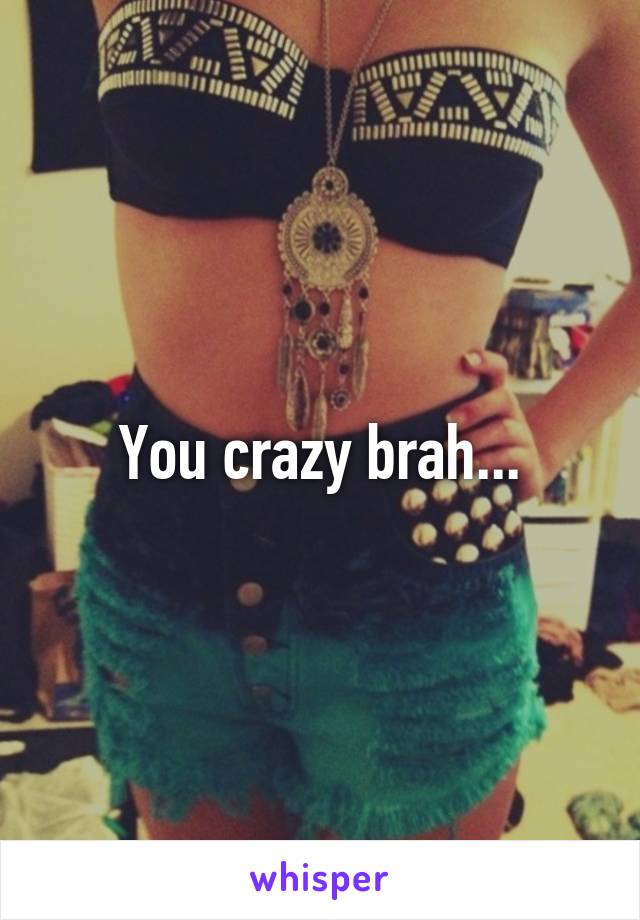 You crazy brah...