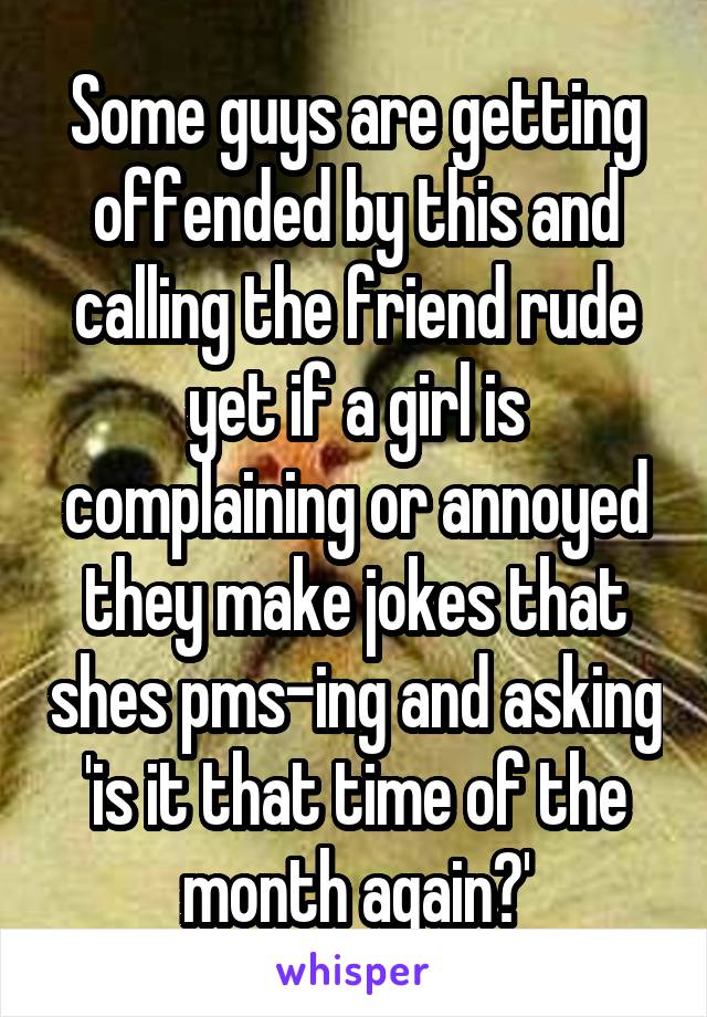 Some guys are getting offended by this and calling the friend rude yet if a girl is complaining or annoyed they make jokes that shes pms-ing and asking 'is it that time of the month again?'