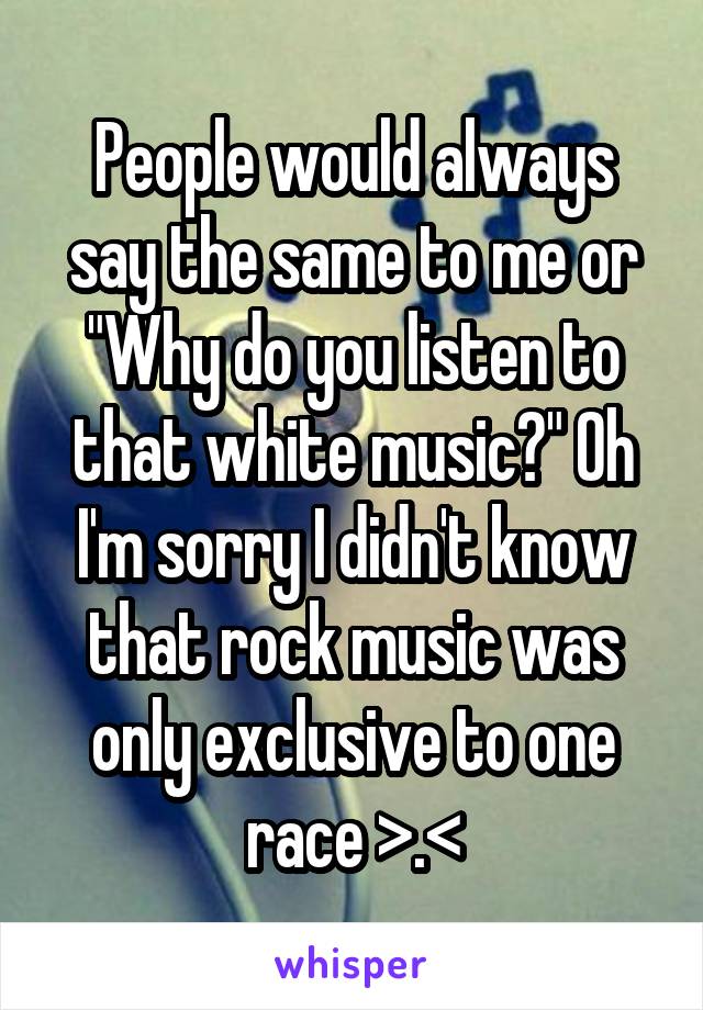 People would always say the same to me or "Why do you listen to that white music?" Oh I'm sorry I didn't know that rock music was only exclusive to one race >.<