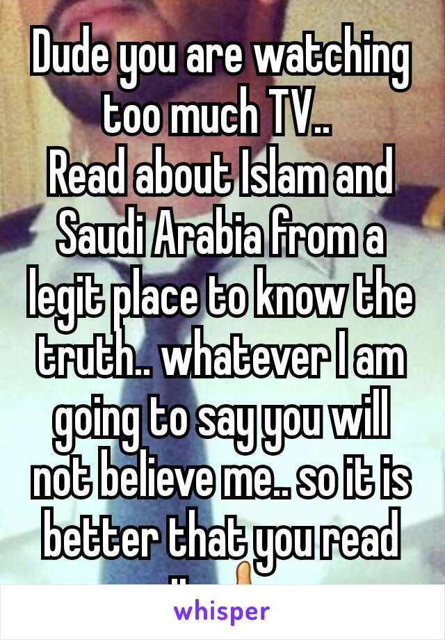 Dude you are watching too much TV.. 
Read about Islam and Saudi Arabia from a legit place to know the truth.. whatever I am going to say you will not believe me.. so it is better that you read it👍