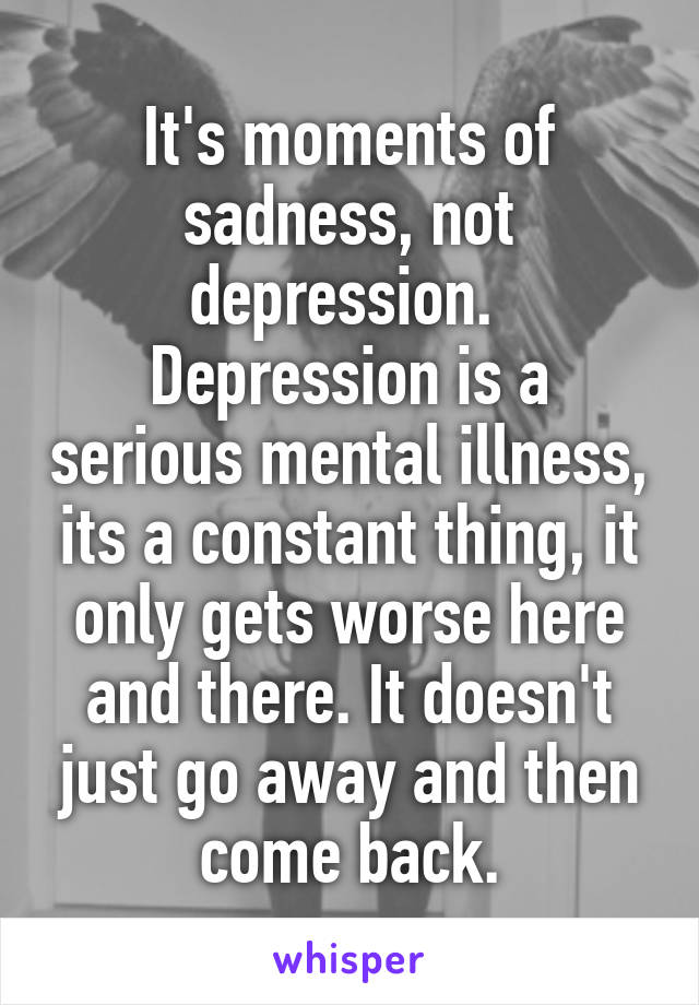 It's moments of sadness, not depression. 
Depression is a serious mental illness, its a constant thing, it only gets worse here and there. It doesn't just go away and then come back.