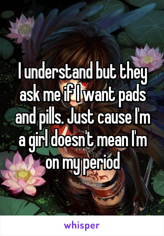 I understand but they ask me if I want pads and pills. Just cause I'm a girl doesn't mean I'm on my period