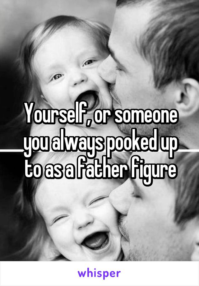 Yourself, or someone you always pooked up to as a father figure