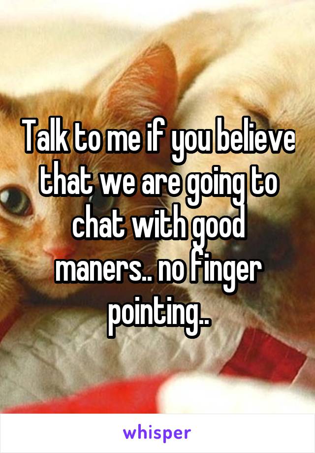 Talk to me if you believe that we are going to chat with good maners.. no finger pointing..