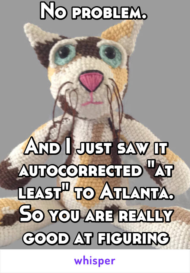 No problem. 





And I just saw it autocorrected "at least" to Atlanta. So you are really good at figuring out things.