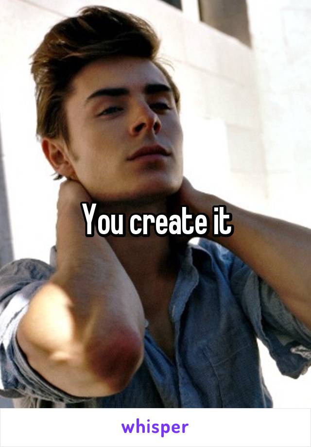 You create it