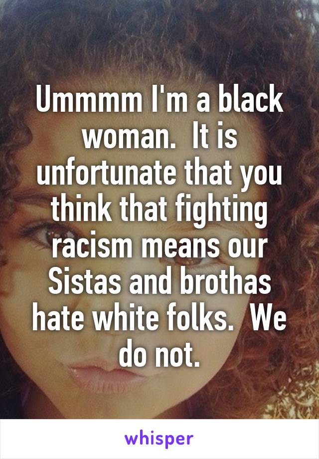 Ummmm I'm a black woman.  It is unfortunate that you think that fighting racism means our Sistas and brothas hate white folks.  We do not.