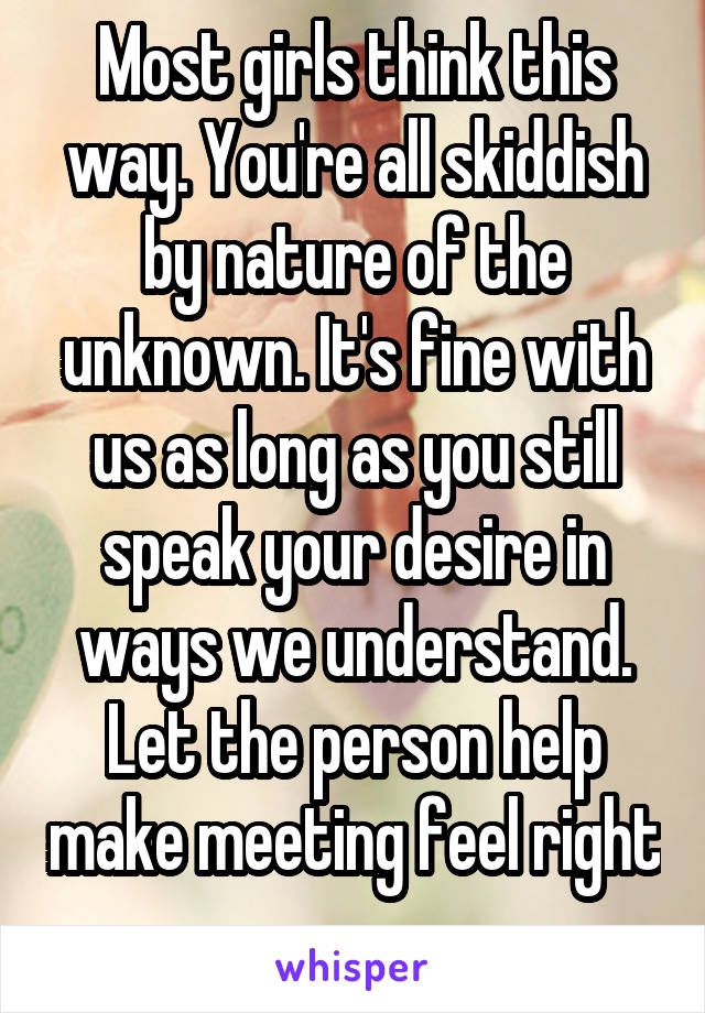 Most girls think this way. You're all skiddish by nature of the unknown. It's fine with us as long as you still speak your desire in ways we understand. Let the person help make meeting feel right 
