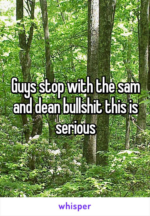 Guys stop with the sam and dean bullshit this is serious